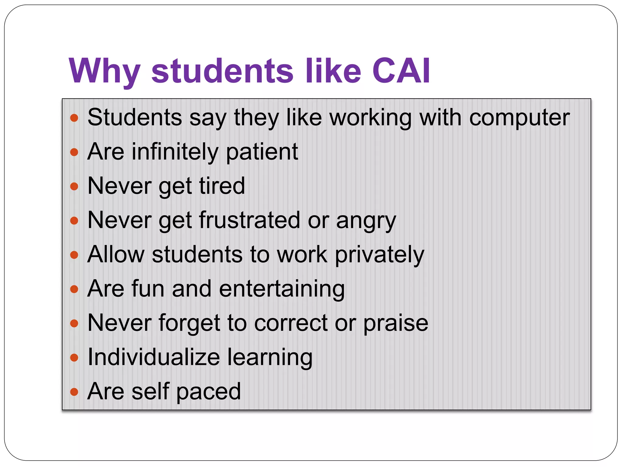 Why students like CAI
 Students say they like working with computer
 Are infinitely patient
 Never get tired
 Never get frustrated or angry
 Allow students to work privately
 Are fun and entertaining
 Never forget to correct or praise
 Individualize learning
 Are self paced
 