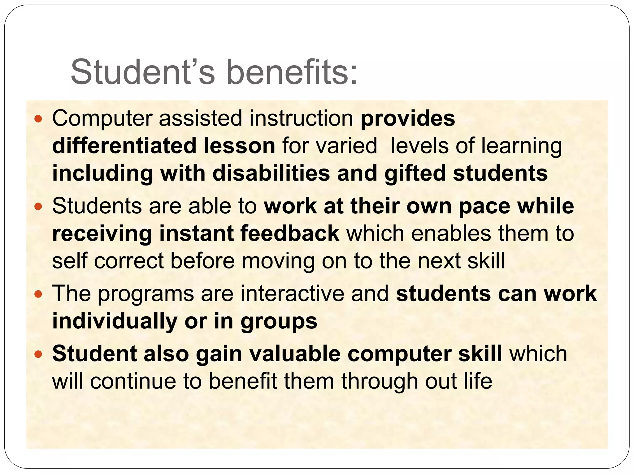 Student’s benefits:
 Computer assisted instruction provides
differentiated lesson for varied levels of learning
including with disabilities and gifted students
 Students are able to work at their own pace while
receiving instant feedback which enables them to
self correct before moving on to the next skill
 The programs are interactive and students can work
individually or in groups
 Student also gain valuable computer skill which
will continue to benefit them through out life
 