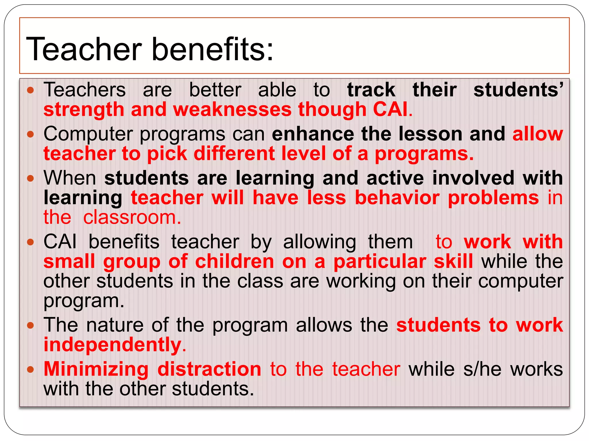 Teacher benefits:
 Teachers are better able to track their students’
strength and weaknesses though CAI.
 Computer programs can enhance the lesson and allow
teacher to pick different level of a programs.
 When students are learning and active involved with
learning teacher will have less behavior problems in
the classroom.
 CAI benefits teacher by allowing them to work with
small group of children on a particular skill while the
other students in the class are working on their computer
program.
 The nature of the program allows the students to work
independently.
 Minimizing distraction to the teacher while s/he works
with the other students.
 