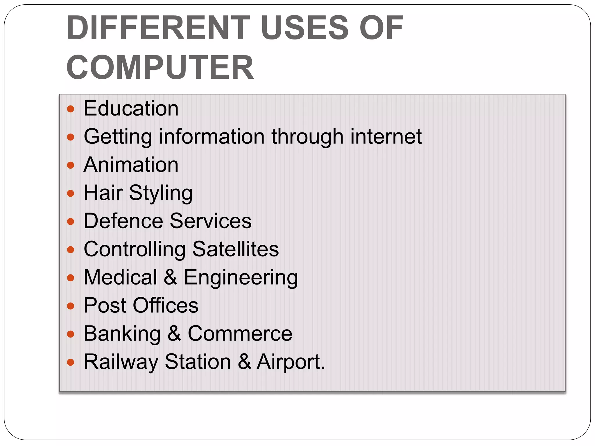 DIFFERENT USES OF
COMPUTER
 Education
 Getting information through internet
 Animation
 Hair Styling
 Defence Services
 Controlling Satellites
 Medical & Engineering
 Post Offices
 Banking & Commerce
 Railway Station & Airport.
 