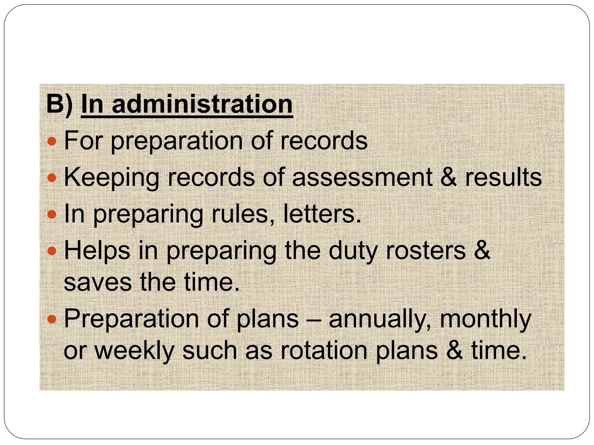 B) In administration
 For preparation of records
 Keeping records of assessment & results
 In preparing rules, letters.
 Helps in preparing the duty rosters &
saves the time.
 Preparation of plans – annually, monthly
or weekly such as rotation plans & time.
 