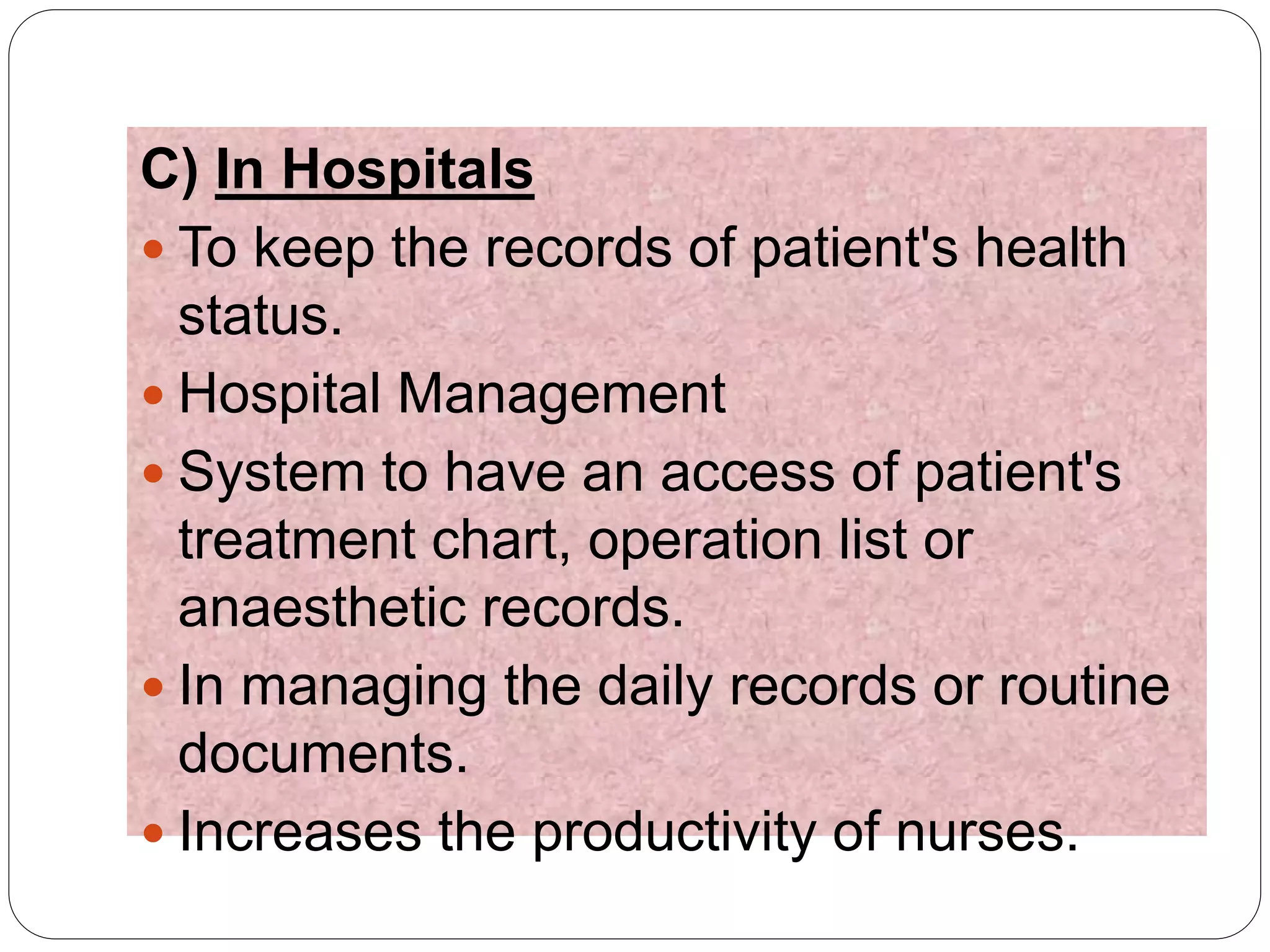 C) In Hospitals
 To keep the records of patient's health
status.
 Hospital Management
 System to have an access of patient's
treatment chart, operation list or
anaesthetic records.
 In managing the daily records or routine
documents.
 Increases the productivity of nurses.
 