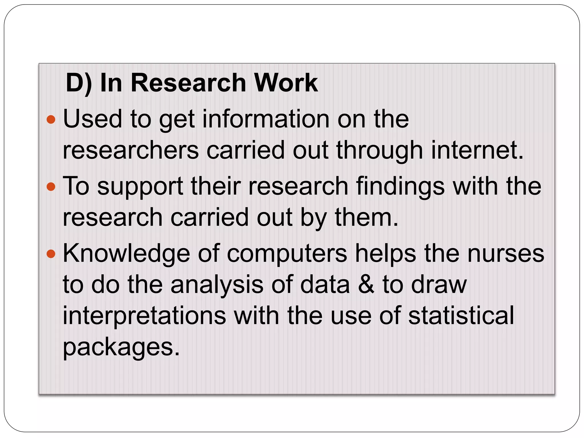 D) In Research Work
 Used to get information on the
researchers carried out through internet.
 To support their research findings with the
research carried out by them.
 Knowledge of computers helps the nurses
to do the analysis of data & to draw
interpretations with the use of statistical
packages.
 
