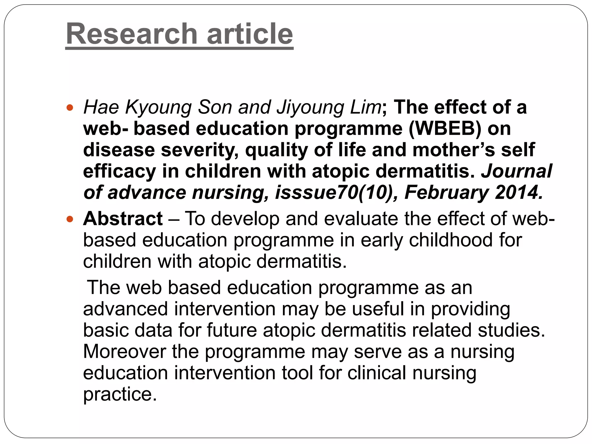 Research article
 Hae Kyoung Son and Jiyoung Lim; The effect of a
web- based education programme (WBEB) on
disease severity, quality of life and mother’s self
efficacy in children with atopic dermatitis. Journal
of advance nursing, isssue70(10), February 2014.
 Abstract – To develop and evaluate the effect of web-
based education programme in early childhood for
children with atopic dermatitis.
The web based education programme as an
advanced intervention may be useful in providing
basic data for future atopic dermatitis related studies.
Moreover the programme may serve as a nursing
education intervention tool for clinical nursing
practice.
 