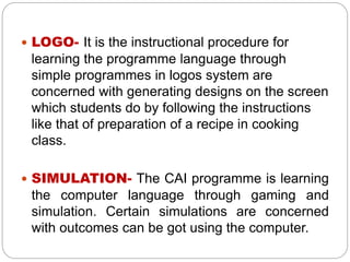  LOGO- It is the instructional procedure for
learning the programme language through
simple programmes in logos system are
concerned with generating designs on the screen
which students do by following the instructions
like that of preparation of a recipe in cooking
class.
 SIMULATION- The CAI programme is learning
the computer language through gaming and
simulation. Certain simulations are concerned
with outcomes can be got using the computer.
 