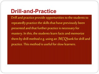 Drill-and-Practice
Drilland practice provide opportunities to thestudents to
repeatedlypractice theskills thathave previously been
presented and thatfurtherpractice is necessary for
mastery. In this, thestudents learn facts and memorize
themby drill methode.g. usingan MCQ bank for drill and
practice. This method is usefulfor slow learners.
 