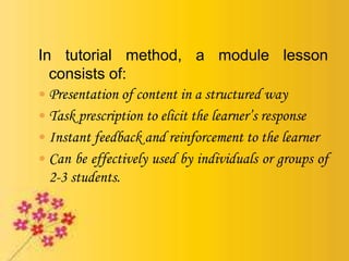 In tutorial method, a module lesson
consists of:
 Presentation of content in a structured way
 Task prescription to elicit the learner’s response
 Instant feedback and reinforcement to the learner
 Can be effectively used by individuals or groups of
2-3 students.
 