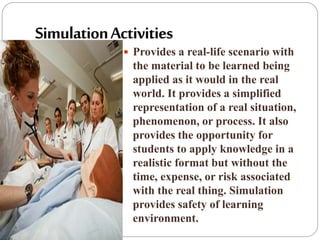  Provides a real-life scenario with
the material to be learned being
applied as it would in the real
world. It provides a simplified
representation of a real situation,
phenomenon, or process. It also
provides the opportunity for
students to apply knowledge in a
realistic format but without the
time, expense, or risk associated
with the real thing. Simulation
provides safety of learning
environment.
 
