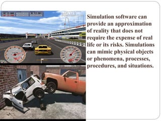  Simulation software can
provide an approximation
of reality that does not
require the expense of real
life or its risks. Simulations
can mimic physical objects
or phenomena, processes,
procedures, and situations.
 