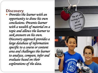 Discovery
 Provides the learner with an
opportunity to draw his own
conclusions. Presents learner
with a wealth of material on a
topic and allows the learner to
seek answers on his own.
Discovery approach provides a
large database of information
specific to a course or content
area and challenges the learner
to analyze, compare, infer and
evaluate based on their
explorations of the data.
 