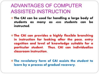 ADVANTAGES OF COMPUTER
ASSISTED INSTRUCTION
 The CAI can be used for handling a large body of
students as many as 4000 students can be
instructed.
 The CAI can provides a highly flexible branching
in instruction for looking after the pace, entry
cognition and level of knowledge suitable for a
particular student. Thus, CAI can individualize
classroom instruction.
 The revelatory form of CAI assists the student to
learn by a process of gradual recovery.
 