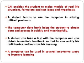  CAI enables the student to make models of real life
situations, formulate and test ideas and hypothesis.
 A student learns to use the computer in solving
difficult problems.
 The computer data bank helps the student to obtain
data and process it quickly and meaningfully.
 A student can take a test with the computer and can
obtain immediate feedback so that he can rectify his
deficiencies and improve his learning.
 A computer can be used in several innovative ways
to improve learning
 