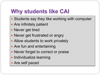 Why students like CAI
 Students say they like working with computer
 Are infinitely patient
 Never get tired
 Never get frustrated or angry
 Allow students to work privately
 Are fun and entertaining
 Never forget to correct or praise
 Individualize learning
 Are self paced
 