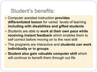Student’s benefits:
 Computer assisted instruction provides
differentiated lesson for varied levels of learning
including with disabilities and gifted students
 Students are able to work at their own pace while
receiving instant feedback which enables them to
self correct before moving on to the next skill
 The programs are interactive and students can work
individually or in groups
 Student also gain valuable computer skill which
will continue to benefit them through out life
 