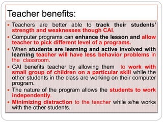Teacher benefits:
 Teachers are better able to track their students’
strength and weaknesses though CAI.
 Computer programs can enhance the lesson and allow
teacher to pick different level of a programs.
 When students are learning and active involved with
learning teacher will have less behavior problems in
the classroom.
 CAI benefits teacher by allowing them to work with
small group of children on a particular skill while the
other students in the class are working on their computer
program.
 The nature of the program allows the students to work
independently.
 Minimizing distraction to the teacher while s/he works
with the other students.
 