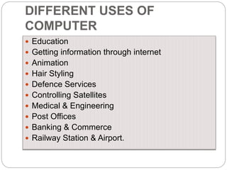 DIFFERENT USES OF
COMPUTER
 Education
 Getting information through internet
 Animation
 Hair Styling
 Defence Services
 Controlling Satellites
 Medical & Engineering
 Post Offices
 Banking & Commerce
 Railway Station & Airport.
 