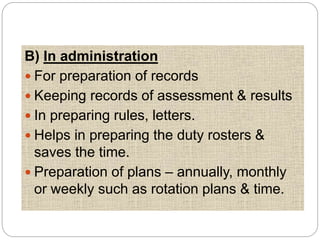 B) In administration
 For preparation of records
 Keeping records of assessment & results
 In preparing rules, letters.
 Helps in preparing the duty rosters &
saves the time.
 Preparation of plans – annually, monthly
or weekly such as rotation plans & time.
 
