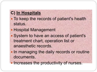 C) In Hospitals
 To keep the records of patient's health
status.
 Hospital Management
 System to have an access of patient's
treatment chart, operation list or
anaesthetic records.
 In managing the daily records or routine
documents.
 Increases the productivity of nurses.
 