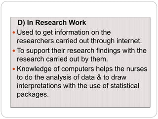 D) In Research Work
 Used to get information on the
researchers carried out through internet.
 To support their research findings with the
research carried out by them.
 Knowledge of computers helps the nurses
to do the analysis of data & to draw
interpretations with the use of statistical
packages.
 