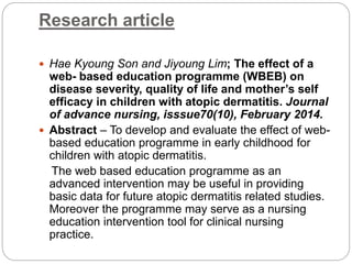 Research article
 Hae Kyoung Son and Jiyoung Lim; The effect of a
web- based education programme (WBEB) on
disease severity, quality of life and mother’s self
efficacy in children with atopic dermatitis. Journal
of advance nursing, isssue70(10), February 2014.
 Abstract – To develop and evaluate the effect of web-
based education programme in early childhood for
children with atopic dermatitis.
The web based education programme as an
advanced intervention may be useful in providing
basic data for future atopic dermatitis related studies.
Moreover the programme may serve as a nursing
education intervention tool for clinical nursing
practice.
 