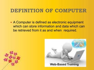 DEFINITION OF COMPUTER
 A Computer is defined as electronic equipment
which can store information and data which can
be retrieved from it as and when required.
 