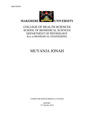 CBMS REPORT
MAKERERE UNIVERSITY
COLLEGE OF HEALTH SCIENCES
SCHOOL OF BIOMEDICAL SCIENCES
DEPARTMENT OF PHYISOLOGY
B.sc in BIOMEDICAL ENGINEERING
MUYANJA JONAH
COMPUTER BASED MEDICAL SYSTEM
REPORT
31st
October 2018
 