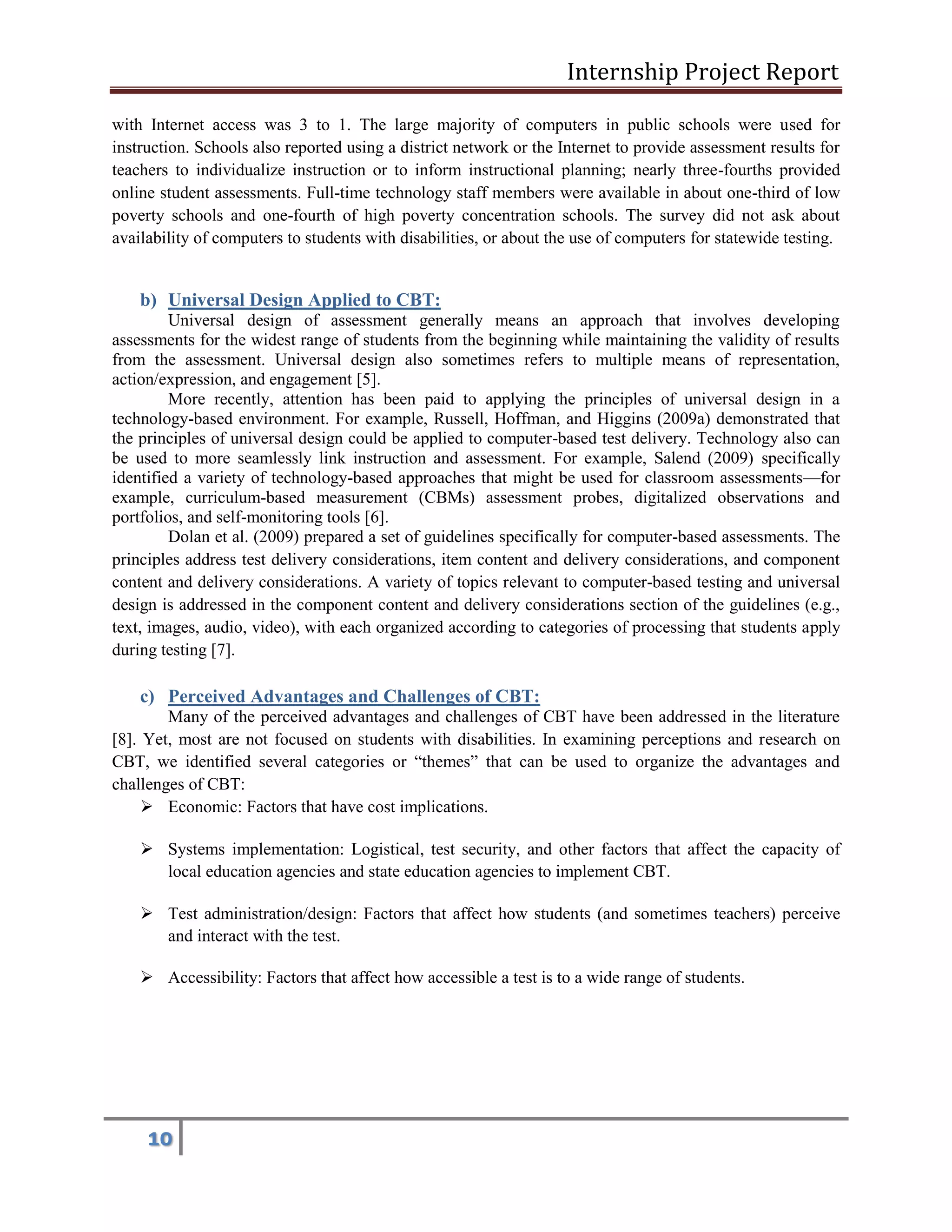 Internship Project Report 
10 
with Internet access was 3 to 1. The large majority of computers in public schools were used for instruction. Schools also reported using a district network or the Internet to provide assessment results for teachers to individualize instruction or to inform instructional planning; nearly three-fourths provided online student assessments. Full-time technology staff members were available in about one-third of low poverty schools and one-fourth of high poverty concentration schools. The survey did not ask about availability of computers to students with disabilities, or about the use of computers for statewide testing. 
b) Universal Design Applied to CBT: 
Universal design of assessment generally means an approach that involves developing assessments for the widest range of students from the beginning while maintaining the validity of results from the assessment. Universal design also sometimes refers to multiple means of representation, action/expression, and engagement [5]. 
More recently, attention has been paid to applying the principles of universal design in a technology-based environment. For example, Russell, Hoffman, and Higgins (2009a) demonstrated that the principles of universal design could be applied to computer-based test delivery. Technology also can be used to more seamlessly link instruction and assessment. For example, Salend (2009) specifically identified a variety of technology-based approaches that might be used for classroom assessments—for example, curriculum-based measurement (CBMs) assessment probes, digitalized observations and portfolios, and self-monitoring tools [6]. 
Dolan et al. (2009) prepared a set of guidelines specifically for computer-based assessments. The principles address test delivery considerations, item content and delivery considerations, and component content and delivery considerations. A variety of topics relevant to computer-based testing and universal design is addressed in the component content and delivery considerations section of the guidelines (e.g., text, images, audio, video), with each organized according to categories of processing that students apply during testing [7]. 
c) Perceived Advantages and Challenges of CBT: 
Many of the perceived advantages and challenges of CBT have been addressed in the literature [8]. Yet, most are not focused on students with disabilities. In examining perceptions and research on CBT, we identified several categories or ―themes‖ that can be used to organize the advantages and challenges of CBT: 
 Economic: Factors that have cost implications. 
 Systems implementation: Logistical, test security, and other factors that affect the capacity of local education agencies and state education agencies to implement CBT. 
 Test administration/design: Factors that affect how students (and sometimes teachers) perceive and interact with the test. 
 Accessibility: Factors that affect how accessible a test is to a wide range of students. 
 
