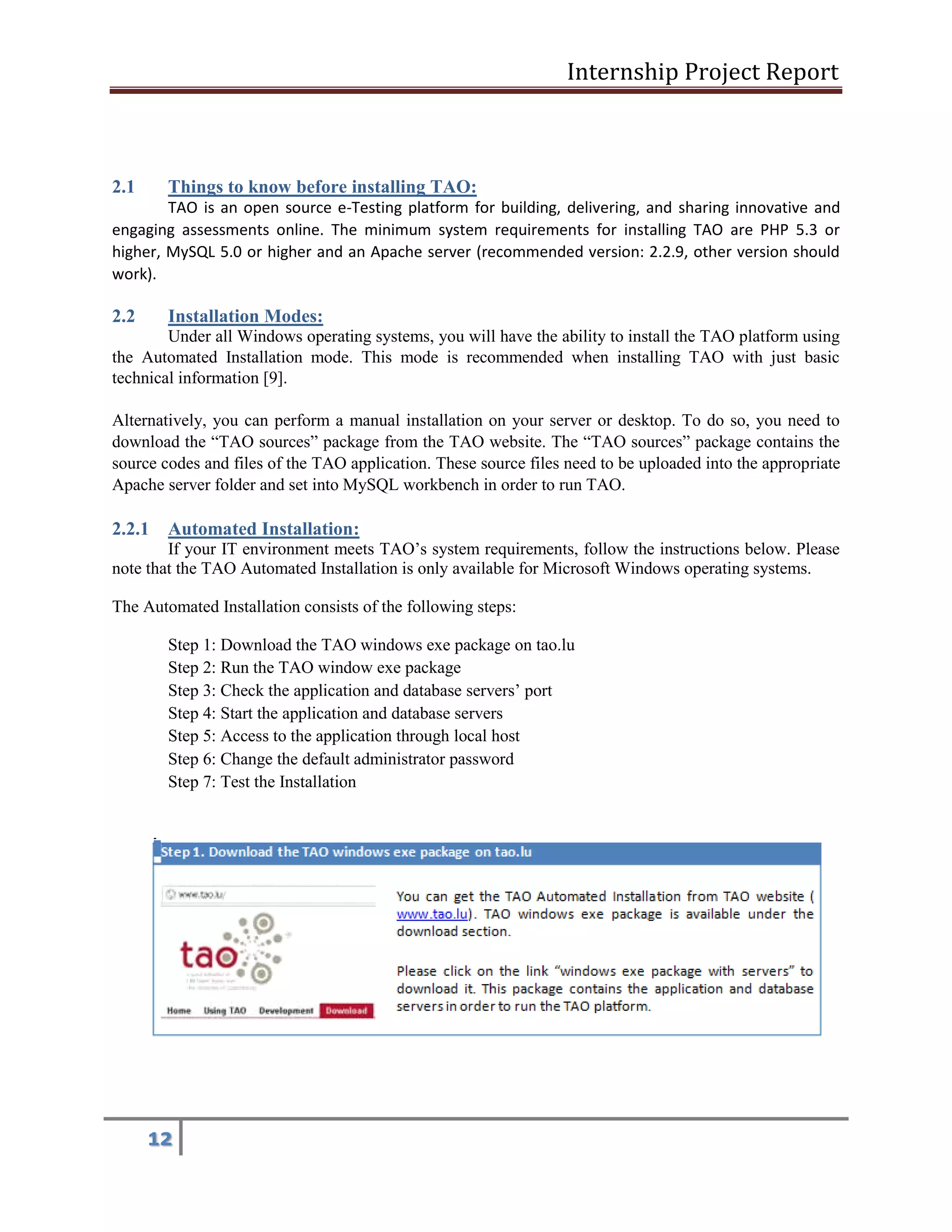 Internship Project Report 
12 
2.1 Things to know before installing TAO: 
TAO is an open source e-Testing platform for building, delivering, and sharing innovative and engaging assessments online. The minimum system requirements for installing TAO are PHP 5.3 or higher, MySQL 5.0 or higher and an Apache server (recommended version: 2.2.9, other version should work). 
2.2 Installation Modes: 
Under all Windows operating systems, you will have the ability to install the TAO platform using the Automated Installation mode. This mode is recommended when installing TAO with just basic technical information [9]. 
Alternatively, you can perform a manual installation on your server or desktop. To do so, you need to download the ―TAO sources‖ package from the TAO website. The ―TAO sources‖ package contains the source codes and files of the TAO application. These source files need to be uploaded into the appropriate Apache server folder and set into MySQL workbench in order to run TAO. 
2.2.1 Automated Installation: 
If your IT environment meets TAO’s system requirements, follow the instructions below. Please note that the TAO Automated Installation is only available for Microsoft Windows operating systems. 
The Automated Installation consists of the following steps: 
Step 1: Download the TAO windows exe package on tao.lu 
Step 2: Run the TAO window exe package 
Step 3: Check the application and database servers’ port 
Step 4: Start the application and database servers 
Step 5: Access to the application through local host 
Step 6: Change the default administrator password 
Step 7: Test the Installation 
Download the TAO windows exe package on tao.lu 
 