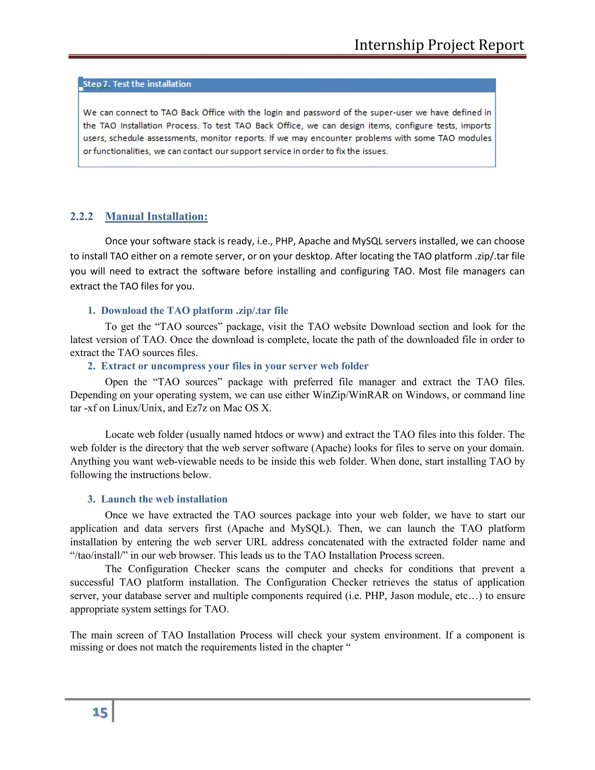 Internship Project Report 
15 
2.2.2 Manual Installation: 
Once your software stack is ready, i.e., PHP, Apache and MySQL servers installed, we can choose to install TAO either on a remote server, or on your desktop. After locating the TAO platform .zip/.tar file you will need to extract the software before installing and configuring TAO. Most file managers can extract the TAO files for you. 
1. Download the TAO platform .zip/.tar file 
To get the ―TAO sources‖ package, visit the TAO website Download section and look for the latest version of TAO. Once the download is complete, locate the path of the downloaded file in order to extract the TAO sources files. 
2. Extract or uncompress your files in your server web folder 
Open the ―TAO sources‖ package with preferred file manager and extract the TAO files. Depending on your operating system, we can use either WinZip/WinRAR on Windows, or command line tar -xf on Linux/Unix, and Ez7z on Mac OS X. 
Locate web folder (usually named htdocs or www) and extract the TAO files into this folder. The web folder is the directory that the web server software (Apache) looks for files to serve on your domain. Anything you want web-viewable needs to be inside this web folder. When done, start installing TAO by following the instructions below. 
3. Launch the web installation 
Once we have extracted the TAO sources package into your web folder, we have to start our application and data servers first (Apache and MySQL). Then, we can launch the TAO platform installation by entering the web server URL address concatenated with the extracted folder name and ―/tao/install/‖ in our web browser. This leads us to the TAO Installation Process screen. 
The Configuration Checker scans the computer and checks for conditions that prevent a successful TAO platform installation. The Configuration Checker retrieves the status of application server, your database server and multiple components required (i.e. PHP, Jason module, etc…) to ensure appropriate system settings for TAO. 
The main screen of TAO Installation Process will check your system environment. If a component is missing or does not match the requirements listed in the chapter ― 
 