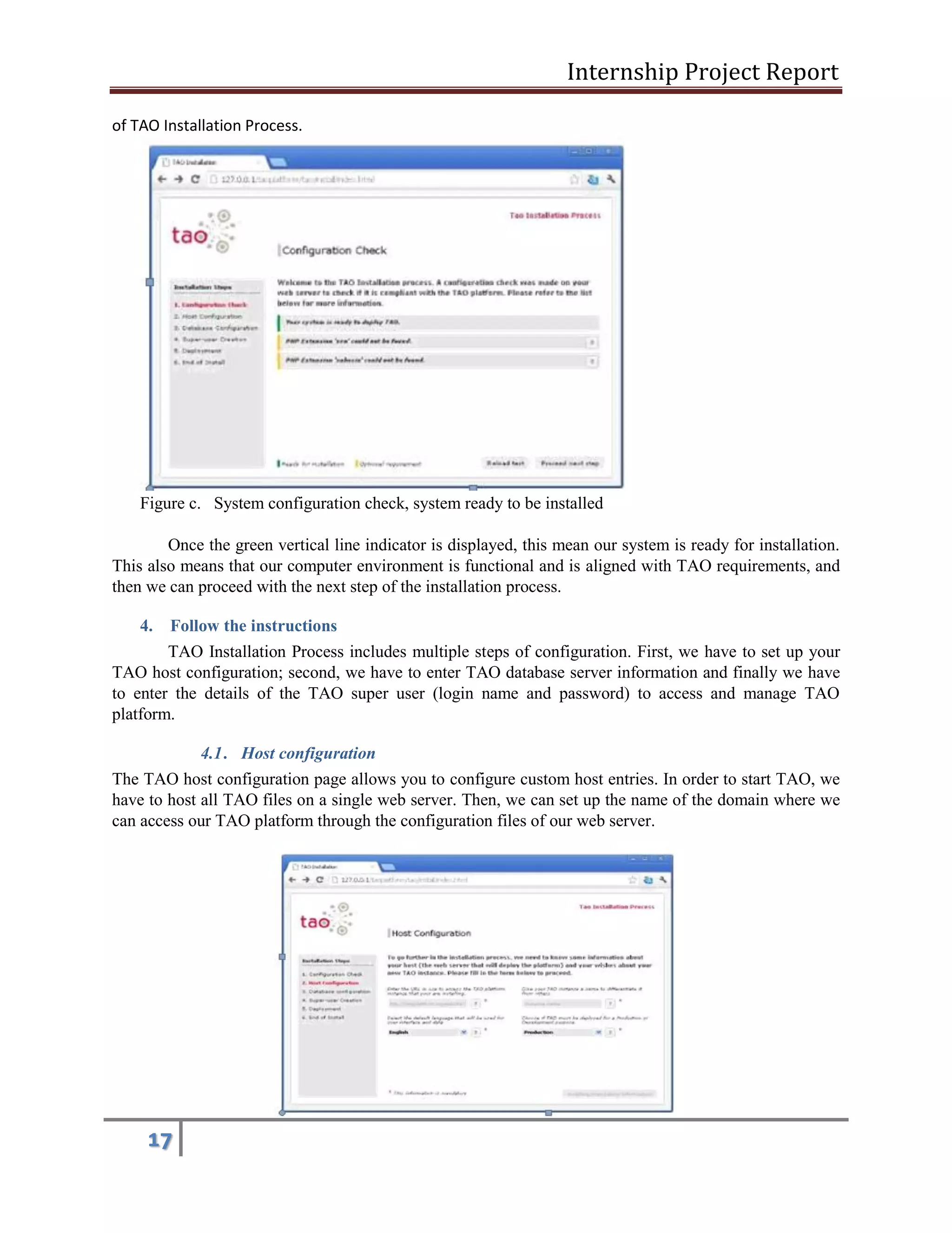 Internship Project Report 
17 
of TAO Installation Process. 
Figure c. System configuration check, system ready to be installed 
Once the green vertical line indicator is displayed, this mean our system is ready for installation. This also means that our computer environment is functional and is aligned with TAO requirements, and then we can proceed with the next step of the installation process. 
4. Follow the instructions 
TAO Installation Process includes multiple steps of configuration. First, we have to set up your TAO host configuration; second, we have to enter TAO database server information and finally we have to enter the details of the TAO super user (login name and password) to access and manage TAO platform. 
4.1 . Host configuration 
The TAO host configuration page allows you to configure custom host entries. In order to start TAO, we have to host all TAO files on a single web server. Then, we can set up the name of the domain where we can access our TAO platform through the configuration files of our web server. 
 