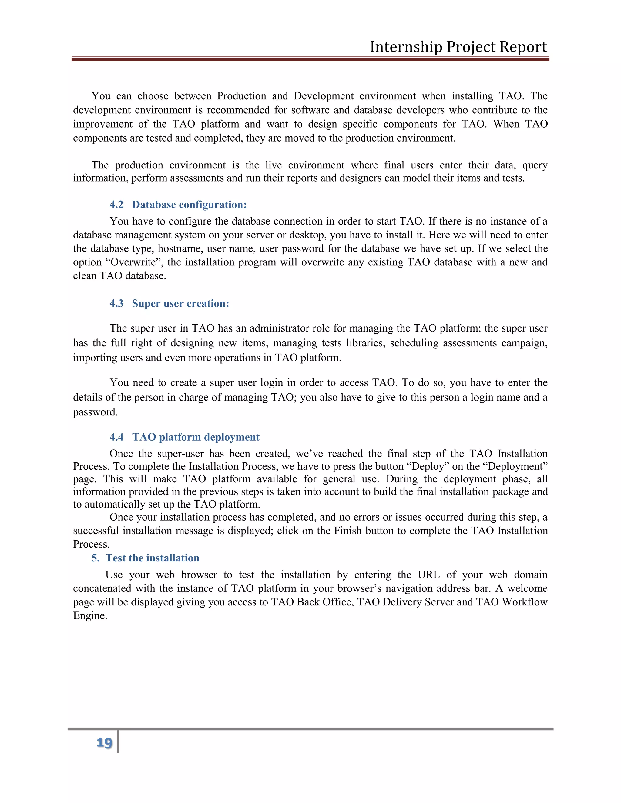 Internship Project Report 
19 
You can choose between Production and Development environment when installing TAO. The development environment is recommended for software and database developers who contribute to the improvement of the TAO platform and want to design specific components for TAO. When TAO components are tested and completed, they are moved to the production environment. 
The production environment is the live environment where final users enter their data, query information, perform assessments and run their reports and designers can model their items and tests. 
4.2 Database configuration: 
You have to configure the database connection in order to start TAO. If there is no instance of a database management system on your server or desktop, you have to install it. Here we will need to enter the database type, hostname, user name, user password for the database we have set up. If we select the option ―Overwrite‖, the installation program will overwrite any existing TAO database with a new and clean TAO database. 
4.3 Super user creation: 
The super user in TAO has an administrator role for managing the TAO platform; the super user has the full right of designing new items, managing tests libraries, scheduling assessments campaign, importing users and even more operations in TAO platform. 
You need to create a super user login in order to access TAO. To do so, you have to enter the details of the person in charge of managing TAO; you also have to give to this person a login name and a password. 
4.4 TAO platform deployment 
Once the super-user has been created, we’ve reached the final step of the TAO Installation Process. To complete the Installation Process, we have to press the button ―Deploy‖ on the ―Deployment‖ page. This will make TAO platform available for general use. During the deployment phase, all information provided in the previous steps is taken into account to build the final installation package and to automatically set up the TAO platform. 
Once your installation process has completed, and no errors or issues occurred during this step, a successful installation message is displayed; click on the Finish button to complete the TAO Installation Process. 
5. Test the installation 
Use your web browser to test the installation by entering the URL of your web domain concatenated with the instance of TAO platform in your browser’s navigation address bar. A welcome page will be displayed giving you access to TAO Back Office, TAO Delivery Server and TAO Workflow Engine. 
 