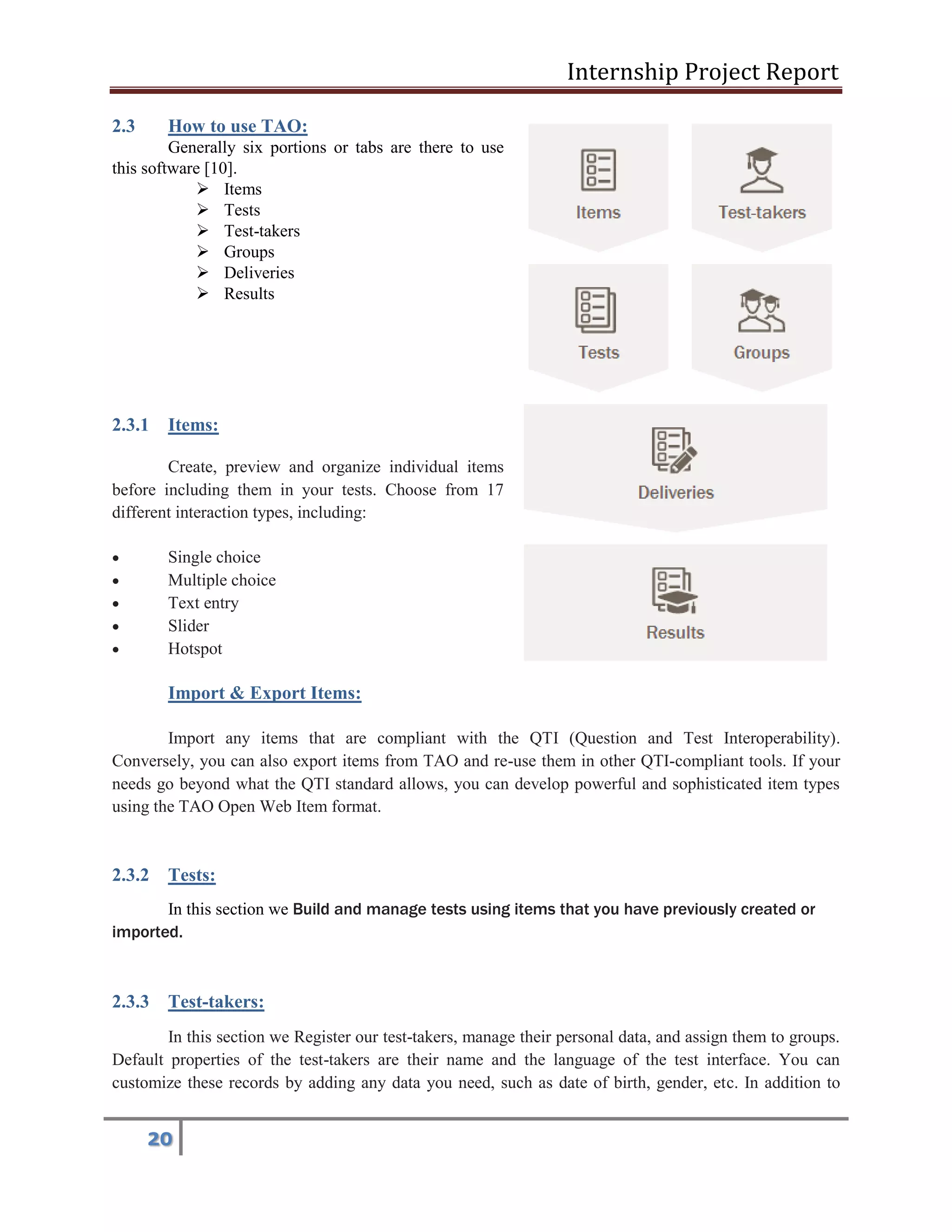 Internship Project Report 
20 
2.3 How to use TAO: 
Generally six portions or tabs are there to use this software [10]. 
 Items 
 Tests 
 Test-takers 
 Groups 
 Deliveries 
 Results 
2.3.1 Items: Create, preview and organize individual items before including them in your tests. Choose from 17 different interaction types, including:  Single choice  Multiple choice  Text entry  Slider  Hotspot Import & Export Items: Import any items that are compliant with the QTI (Question and Test Interoperability). Conversely, you can also export items from TAO and re-use them in other QTI-compliant tools. If your needs go beyond what the QTI standard allows, you can develop powerful and sophisticated item types using the TAO Open Web Item format. 2.3.2 Tests: In this section we Build and manage tests using items that you have previously created or imported. 2.3.3 Test-takers: In this section we Register our test-takers, manage their personal data, and assign them to groups. Default properties of the test-takers are their name and the language of the test interface. You can customize these records by adding any data you need, such as date of birth, gender, etc. In addition to  