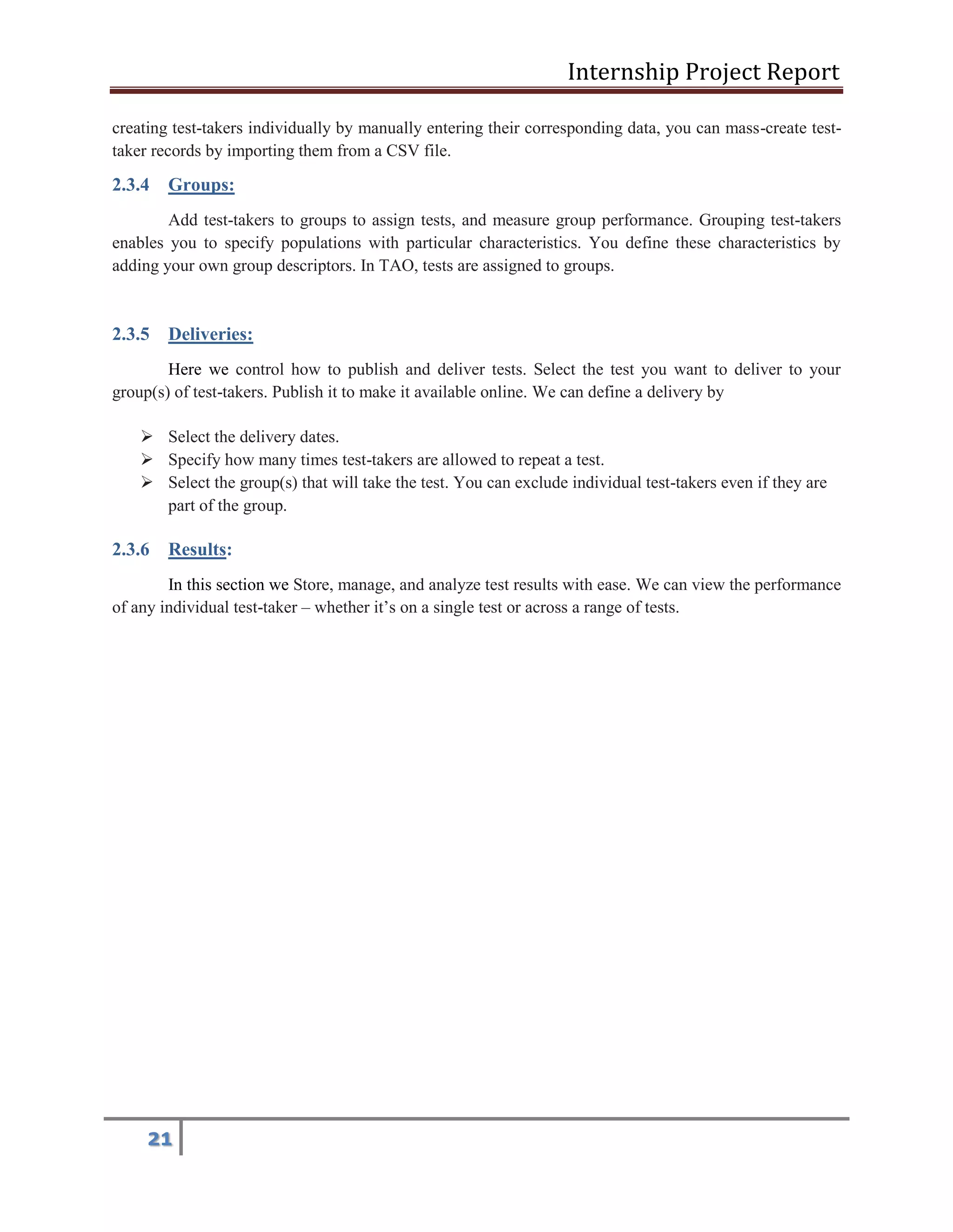 Internship Project Report 
21 
creating test-takers individually by manually entering their corresponding data, you can mass-create test- taker records by importing them from a CSV file. 2.3.4 Groups: Add test-takers to groups to assign tests, and measure group performance. Grouping test-takers enables you to specify populations with particular characteristics. You define these characteristics by adding your own group descriptors. In TAO, tests are assigned to groups. 2.3.5 Deliveries: Here we control how to publish and deliver tests. Select the test you want to deliver to your group(s) of test-takers. Publish it to make it available online. We can define a delivery by  Select the delivery dates.  Specify how many times test-takers are allowed to repeat a test.  Select the group(s) that will take the test. You can exclude individual test-takers even if they are part of the group. 2.3.6 Results: In this section we Store, manage, and analyze test results with ease. We can view the performance of any individual test-taker – whether it’s on a single test or across a range of tests.  