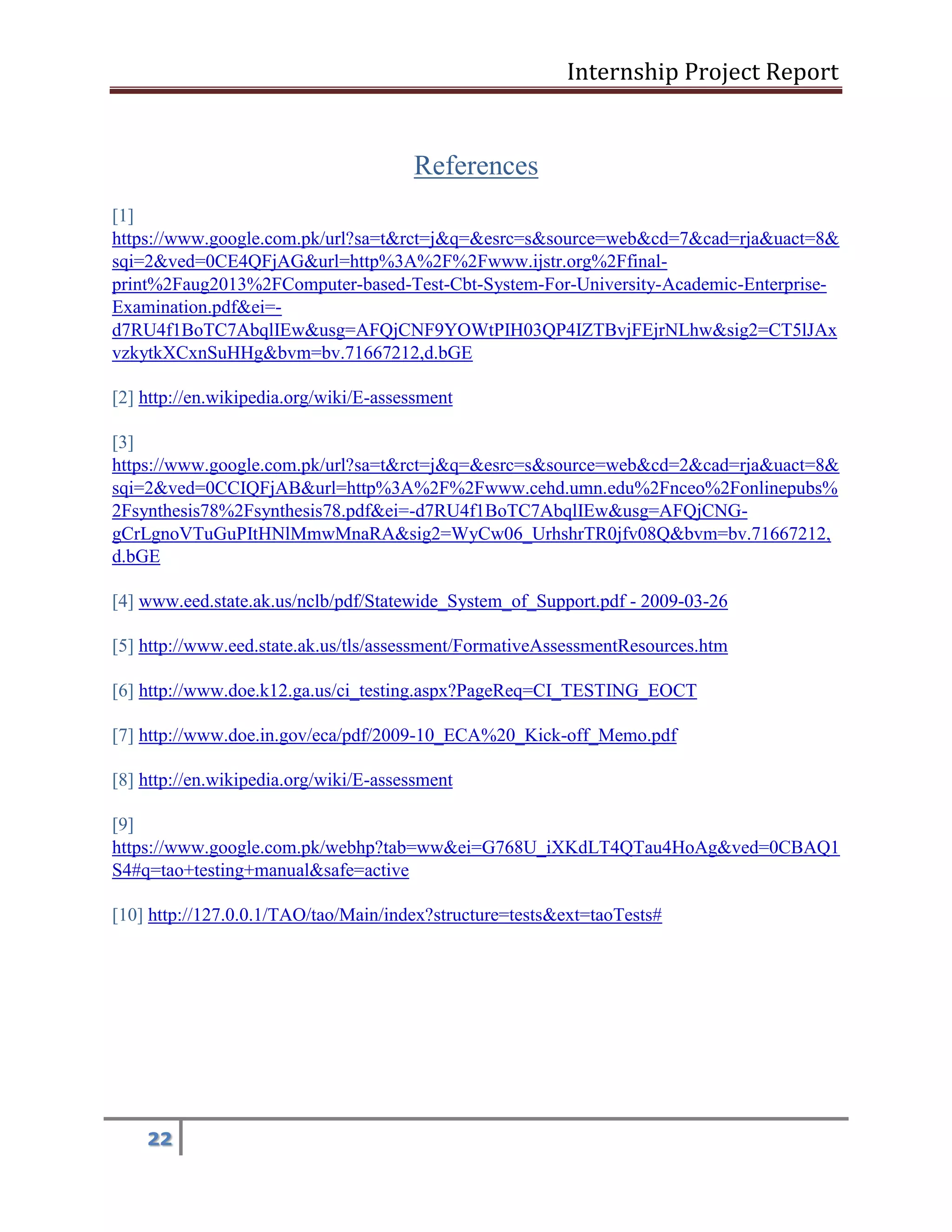 Internship Project Report 
22 
References [1] https://www.google.com.pk/url?sa=t&rct=j&q=&esrc=s&source=web&cd=7&cad=rja&uact=8& sqi=2&ved=0CE4QFjAG&url=http%3A%2F%2Fwww.ijstr.org%2Ffinal- print%2Faug2013%2FComputer-based-Test-Cbt-System-For-University-Academic-Enterprise- Examination.pdf&ei=- d7RU4f1BoTC7AbqlIEw&usg=AFQjCNF9YOWtPIH03QP4IZTBvjFEjrNLhw&sig2=CT5lJAx 
vzkytkXCxnSuHHg&bvm=bv.71667212,d.bGE[2] h ttp://en.wikipedia.org/wiki/E-assessment 
[3] https://www.google.com.pk/url?sa=t&rct=j&q=&esrc=s&source=web&cd=2&cad=rja&uact=8& sqi=2&ved=0CCIQFjAB&url=http%3A%2F%2Fwww.cehd.umn.edu%2Fnceo%2Fonlinepubs% 2Fsynthesis78%2Fsynthesis78.pdf&ei=-d7RU4f1BoTC7AbqlIEw&usg=AFQjCNG- gCrLgnoVTuGuPItHNlMmwMnaRA&sig2=WyCw06_UrhshrTR0jfv08Q&bvm=bv.71667212, 
d.bGE 
[4] ww w.eed.state.ak.us/nclb/pdf/Statewide_System_of_Support.pdf - 2009-03-26 
[5] h ttp://www.eed.state.ak.us/tls/assessment/FormativeAssessmentResources.htm 
[6] h ttp://www.doe.k12.ga.us/ci_testing.aspx?PageReq=CI_TESTING_EOCT 
[7] h ttp://www.doe.in.gov/eca/pdf/2009-10_ECA%20_Kick-off_Memo.pdf 
[8] h ttp://en.wikipedia.org/wiki/E-assessment 
[9] https://www.google.com.pk/webhp?tab=ww&ei=G768U_iXKdLT4QTau4HoAg&ved=0CBAQ1 
S 4#q=tao+testing+manual&safe=active 
[10] h ttp://127.0.0.1/TAO/tao/Main/index?structure=tests&ext=taoTests# 
