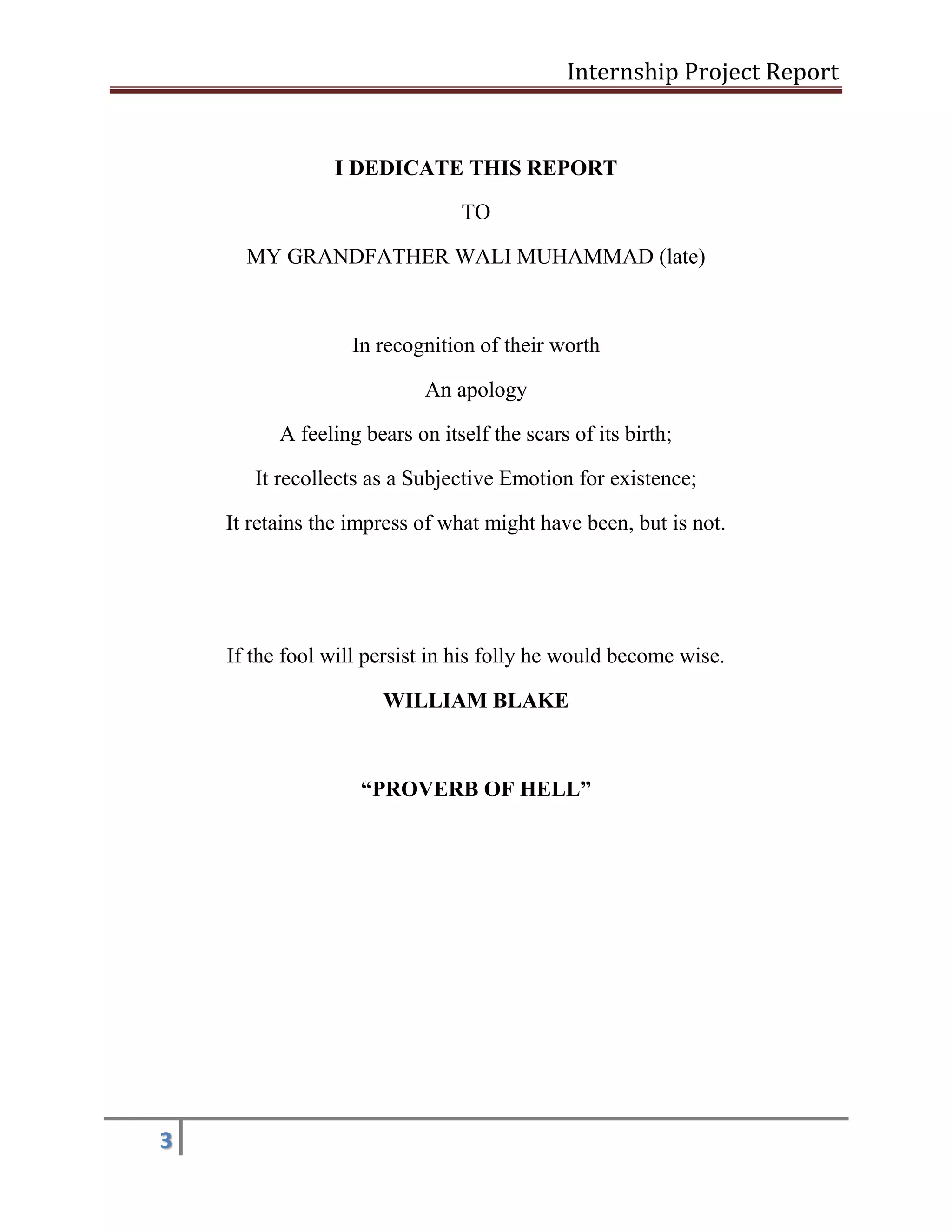 Internship Project Report 
3 
I DEDICATE THIS REPORT 
TO 
MY GRANDFATHER WALI MUHAMMAD (late) 
In recognition of their worth 
An apology 
A feeling bears on itself the scars of its birth; 
It recollects as a Subjective Emotion for existence; 
It retains the impress of what might have been, but is not. 
If the fool will persist in his folly he would become wise. 
WILLIAM BLAKE 
“PROVERB OF HELL” 
 