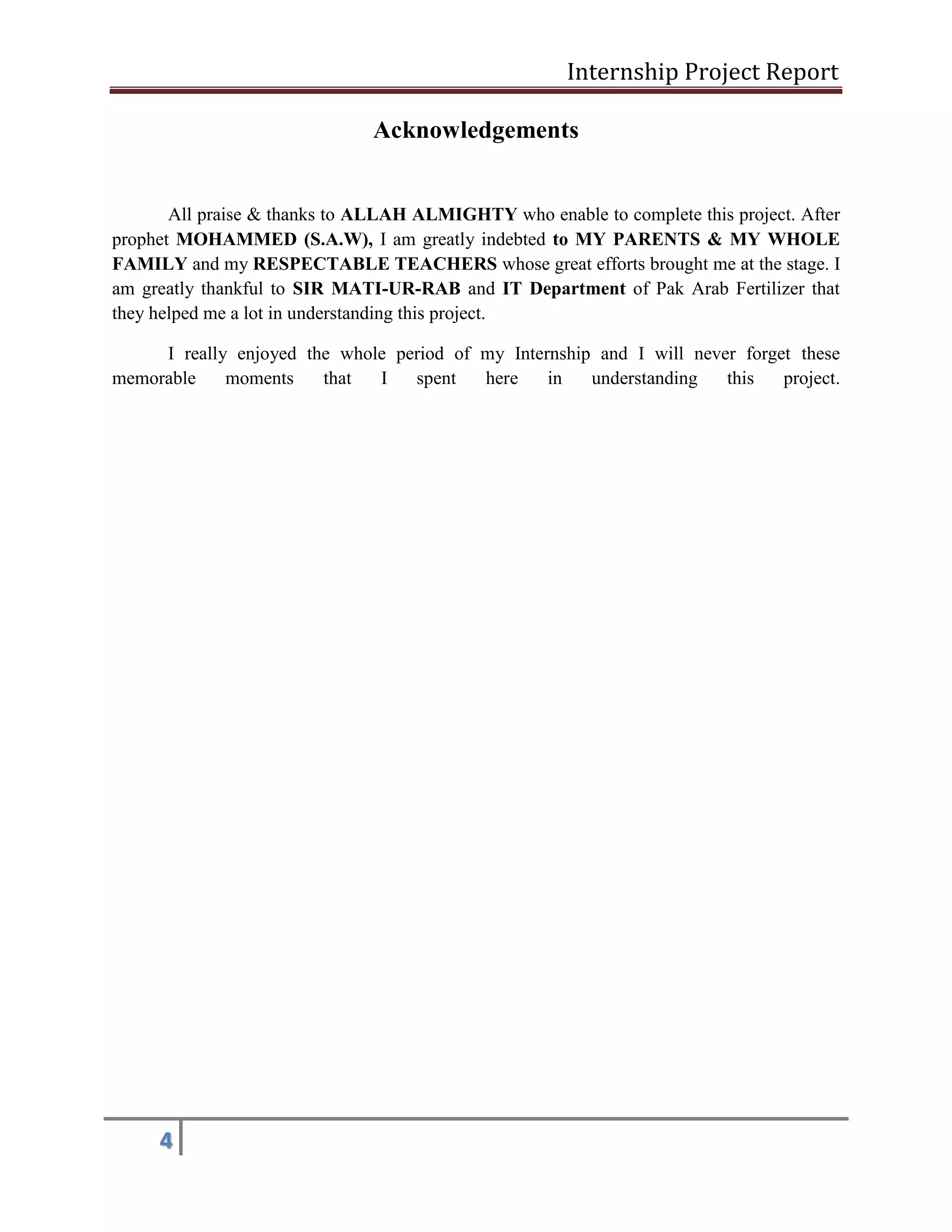 Internship Project Report 
4 
Acknowledgements 
All praise & thanks to ALLAH ALMIGHTY who enable to complete this project. After prophet MOHAMMED (S.A.W), I am greatly indebted to MY PARENTS & MY WHOLE FAMILY and my RESPECTABLE TEACHERS whose great efforts brought me at the stage. I am greatly thankful to SIR MATI-UR-RAB and IT Department of Pak Arab Fertilizer that they helped me a lot in understanding this project. 
I really enjoyed the whole period of my Internship and I will never forget these memorable moments that I spent here in understanding this project.  