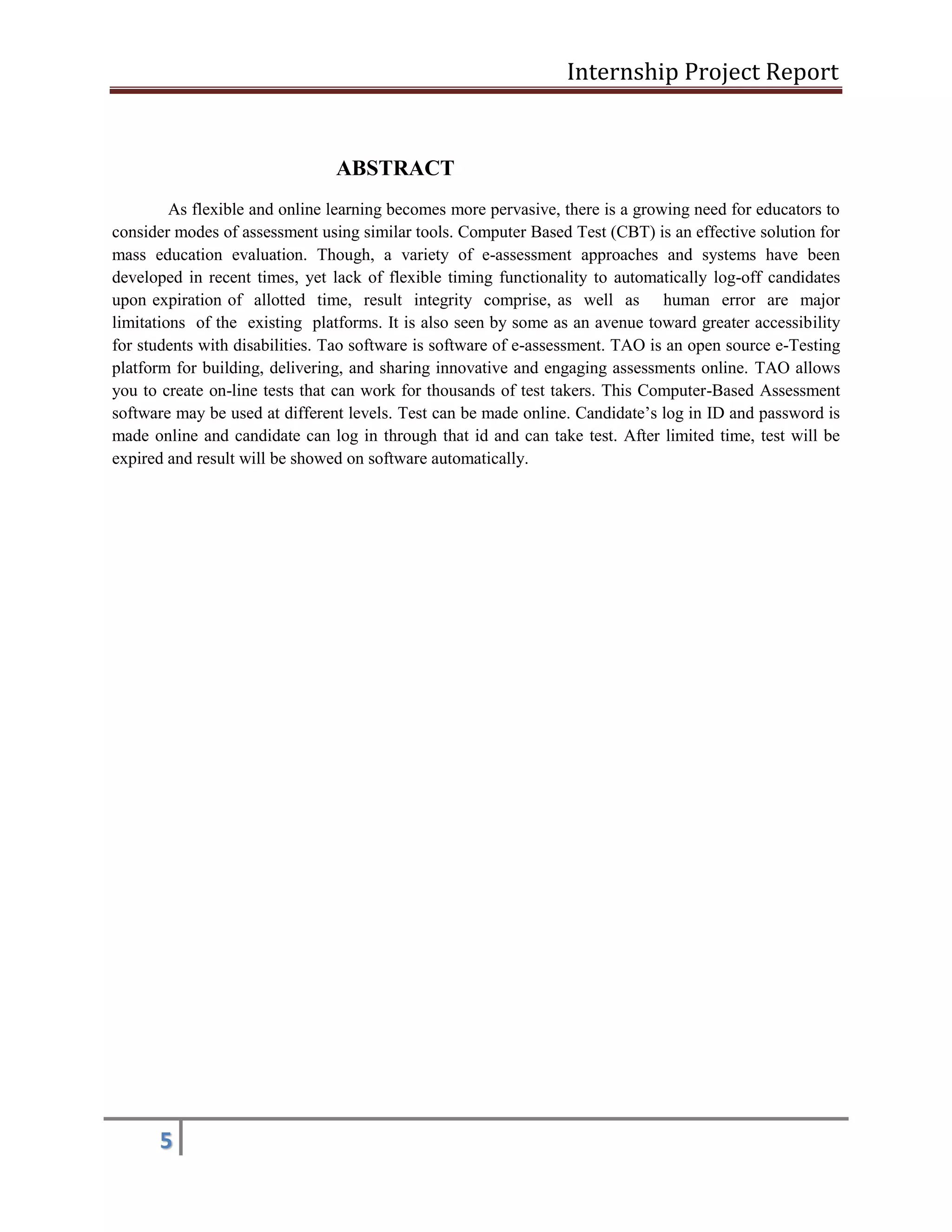 Internship Project Report 
5 
ABSTRACT 
As flexible and online learning becomes more pervasive, there is a growing need for educators to consider modes of assessment using similar tools. Computer Based Test (CBT) is an effective solution for mass education evaluation. Though, a variety of e-assessment approaches and systems have been developed in recent times, yet lack of flexible timing functionality to automatically log-off candidates upon expiration of allotted time, result integrity comprise, as well as human error are major limitations of the existing platforms. It is also seen by some as an avenue toward greater accessibility for students with disabilities. Tao software is software of e-assessment. TAO is an open source e-Testing platform for building, delivering, and sharing innovative and engaging assessments online. TAO allows you to create on-line tests that can work for thousands of test takers. This Computer-Based Assessment software may be used at different levels. Test can be made online. Candidate’s log in ID and password is made online and candidate can log in through that id and can take test. After limited time, test will be expired and result will be showed on software automatically. 
 