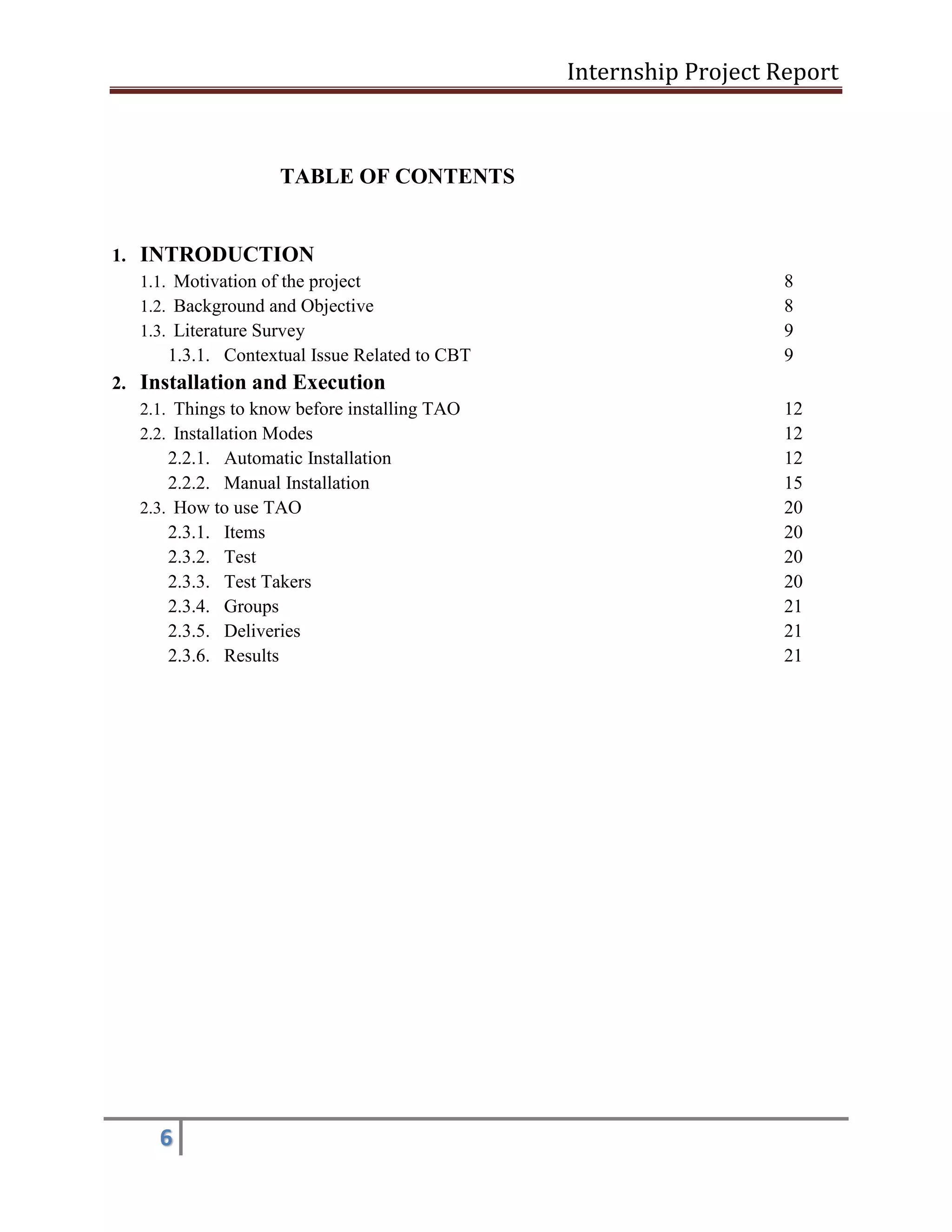 Internship Project Report 
6 
TABLE OF CONTENTS 
1. INTRODUCTION 
1.1. Motivation of the project 8 
1.2. Background and Objective 8 
1.3. Literature Survey 9 
1.3.1. Contextual Issue Related to CBT 9 
2. Installation and Execution 
2.1. Things to know before installing TAO 12 
2.2. Installation Modes 12 
2.2.1. Automatic Installation 12 
2.2.2. Manual Installation 15 
2.3. How to use TAO 20 
2.3.1. Items 20 
2.3.2. Test 20 
2.3.3. Test Takers 20 
2.3.4. Groups 21 
2.3.5. Deliveries 21 
2.3.6. Results 21 
 