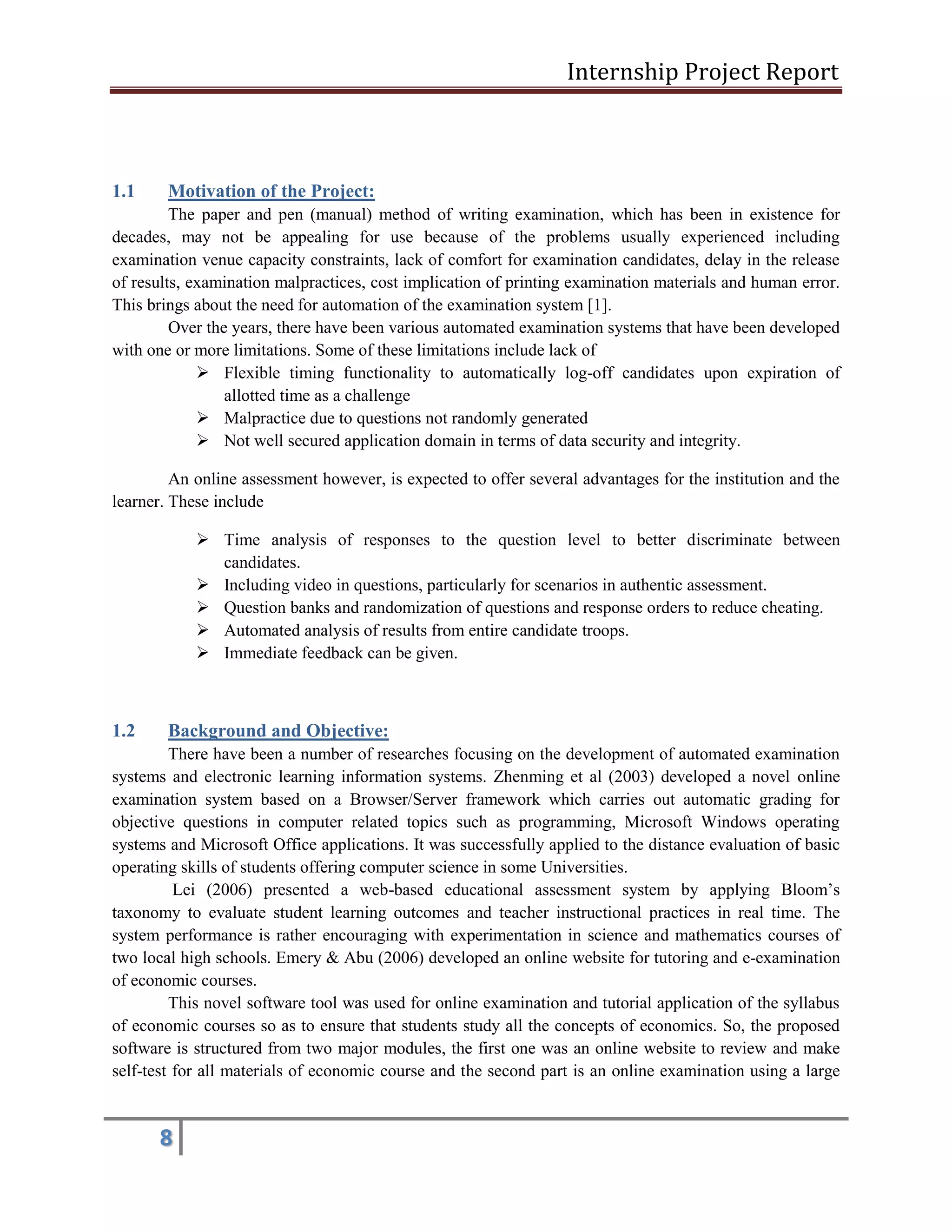 Internship Project Report 
8 
1.1 Motivation of the Project: 
The paper and pen (manual) method of writing examination, which has been in existence for decades, may not be appealing for use because of the problems usually experienced including examination venue capacity constraints, lack of comfort for examination candidates, delay in the release of results, examination malpractices, cost implication of printing examination materials and human error. This brings about the need for automation of the examination system [1]. 
Over the years, there have been various automated examination systems that have been developed with one or more limitations. Some of these limitations include lack of 
 Flexible timing functionality to automatically log-off candidates upon expiration of allotted time as a challenge 
 Malpractice due to questions not randomly generated 
 Not well secured application domain in terms of data security and integrity. 
An online assessment however, is expected to offer several advantages for the institution and the learner. These include 
 Time analysis of responses to the question level to better discriminate between candidates. 
 Including video in questions, particularly for scenarios in authentic assessment. 
 Question banks and randomization of questions and response orders to reduce cheating. 
 Automated analysis of results from entire candidate troops. 
 Immediate feedback can be given. 
1.2 Background and Objective: 
There have been a number of researches focusing on the development of automated examination systems and electronic learning information systems. Zhenming et al (2003) developed a novel online examination system based on a Browser/Server framework which carries out automatic grading for objective questions in computer related topics such as programming, Microsoft Windows operating systems and Microsoft Office applications. It was successfully applied to the distance evaluation of basic operating skills of students offering computer science in some Universities. 
Lei (2006) presented a web-based educational assessment system by applying Bloom’s taxonomy to evaluate student learning outcomes and teacher instructional practices in real time. The system performance is rather encouraging with experimentation in science and mathematics courses of two local high schools. Emery & Abu (2006) developed an online website for tutoring and e-examination of economic courses. 
This novel software tool was used for online examination and tutorial application of the syllabus of economic courses so as to ensure that students study all the concepts of economics. So, the proposed software is structured from two major modules, the first one was an online website to review and make self-test for all materials of economic course and the second part is an online examination using a large  