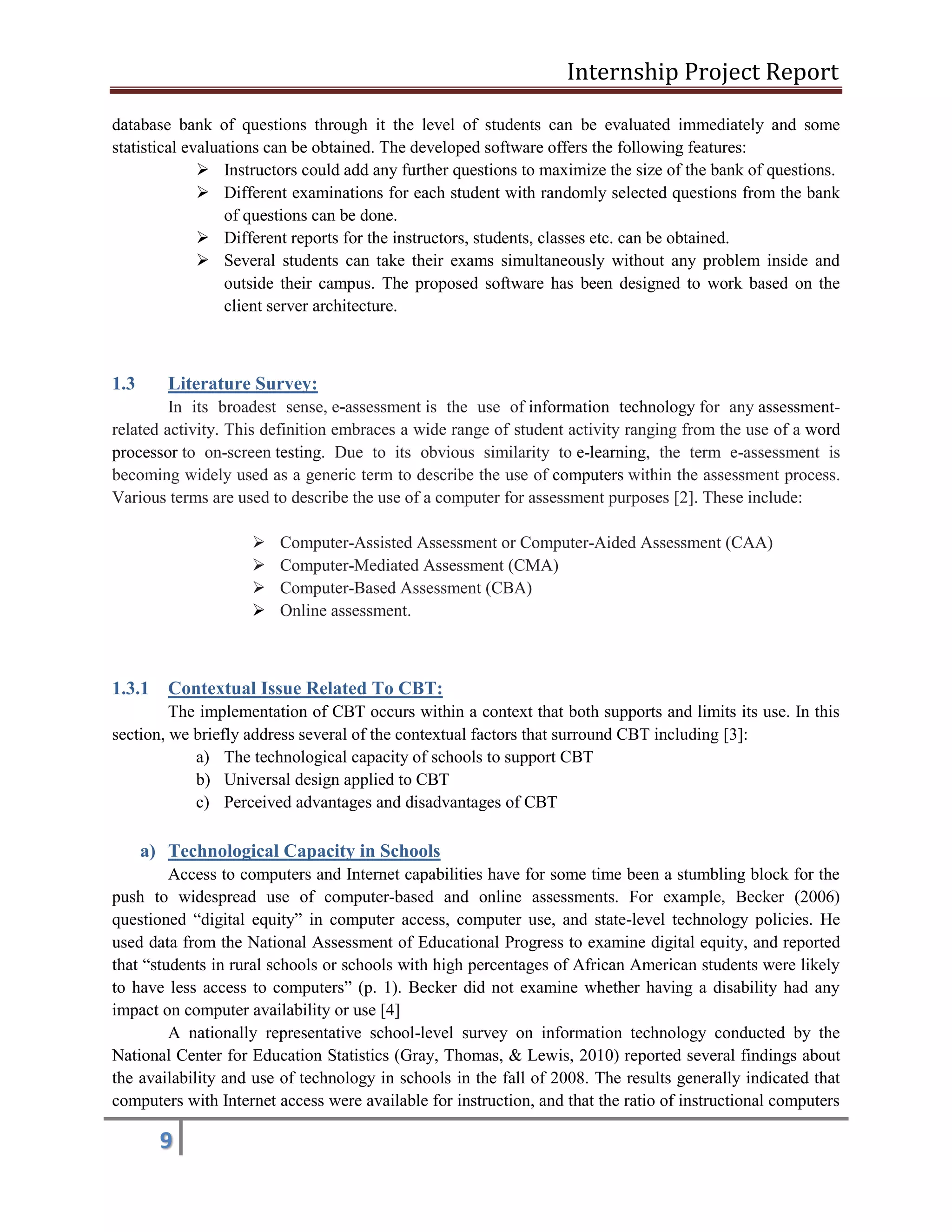 Internship Project Report 
9 
database bank of questions through it the level of students can be evaluated immediately and some statistical evaluations can be obtained. The developed software offers the following features: 
 Instructors could add any further questions to maximize the size of the bank of questions. 
 Different examinations for each student with randomly selected questions from the bank of questions can be done. 
 Different reports for the instructors, students, classes etc. can be obtained. 
 Several students can take their exams simultaneously without any problem inside and outside their campus. The proposed software has been designed to work based on the client server architecture. 
1.3 Literature Survey: In its broadest sense, e-assessment is the use of information technology for any assessment- related activity. This definition embraces a wide range of student activity ranging from the use of a word processor to on-screen testing. Due to its obvious similarity to e-learning, the term e-assessment is becoming widely used as a generic term to describe the use of computers within the assessment process. Various terms are used to describe the use of a computer for assessment purposes [2]. These include: 
 Computer-Assisted Assessment or Computer-Aided Assessment (CAA)  Computer-Mediated Assessment (CMA)  Computer-Based Assessment (CBA)  Online assessment. 
1.3.1 Contextual Issue Related To CBT: 
The implementation of CBT occurs within a context that both supports and limits its use. In this section, we briefly address several of the contextual factors that surround CBT including [3]: 
a) The technological capacity of schools to support CBT 
b) Universal design applied to CBT 
c) Perceived advantages and disadvantages of CBT 
a) Technological Capacity in Schools 
Access to computers and Internet capabilities have for some time been a stumbling block for the push to widespread use of computer-based and online assessments. For example, Becker (2006) questioned ―digital equity‖ in computer access, computer use, and state-level technology policies. He used data from the National Assessment of Educational Progress to examine digital equity, and reported that ―students in rural schools or schools with high percentages of African American students were likely to have less access to computers‖ (p. 1). Becker did not examine whether having a disability had any impact on computer availability or use [4] 
A nationally representative school-level survey on information technology conducted by the National Center for Education Statistics (Gray, Thomas, & Lewis, 2010) reported several findings about the availability and use of technology in schools in the fall of 2008. The results generally indicated that computers with Internet access were available for instruction, and that the ratio of instructional computers  