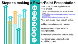 Steps to making a PowerPoint Presentation
First of all, choose a good title for
your project.
01
Choose a good design for your .ppt, you can get some
designs from:
https://infograpia.com/?placement=www.psdgraphics.com&gclid=E
AIaIQobChMI8Z-
5jbqi6wIVjZ_VCh0L9gMpEAEYASAAEgLS7fD_BwE
02
03
04
05
06
07
Your .ppt should have enough slides
Add as much images as you can
Use stylish but simple fonts for
example calibri.
Remember your colour schemes
should be correct.
Add custom animations to each slide.
 
