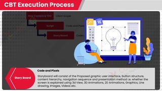 Raw Content & TOC
Script
Story Board
CBT Execution Process
Client Scope
Code and Pixels
Code and Pixels
Code and Pixels
Storyboard will consist of the Proposed graphic user interface, button structure,
content hierarchy, navigation sequence and presentation method i.e. whether the
screen is explained using 3d View, 3D Animations, 2D Animations, Graphics, Line
drawing, Images, Videos etc.
Story Board
 