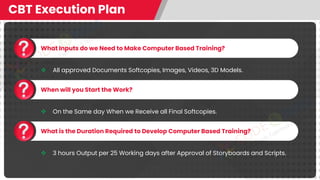 CBT Execution Plan
What Inputs do we Need to Make Computer Based Training?
❖ All approved Documents Softcopies, Images, Videos, 3D Models.
When will you Start the Work?
❖ On the Same day When we Receive all Final Softcopies.
What is the Duration Required to Develop Computer Based Training?
❖ 3 hours Output per 25 Working days after Approval of Storyboards and Scripts.
 