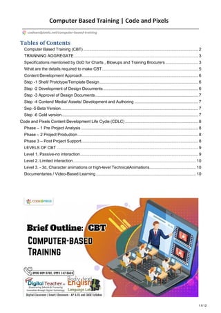 11/12
Computer Based Training | Code and Pixels
Tables of Contents
Computer Based Training (CBT) ................................................................................................... 2
TRAINNING AGGREGATE ........................................................................................................... 3
Specifications mentioned by DoD for Charts , Blowups and Training Brocurers ............................ 3
What are the details required to make CBT................................................................................... 5
Content Development Approach.................................................................................................... 6
Step -1 Shell/ Prototype/Template Design..................................................................................... 6
Step -2 Development of Design Documents.................................................................................. 6
Step -3 Approval of Design Documents......................................................................................... 7
Step -4 Content/ Media/ Assets/ Development and Authoring ....................................................... 7
Sep -5 Beta Version ...................................................................................................................... 7
Step -6 Gold version...................................................................................................................... 7
Code and Pixels Content Development Life Cycle (CDLC) ............................................................... 8
Phase – 1 Pre Project Analysis ..................................................................................................... 8
Phase – 2 Project Production........................................................................................................ 8
Phase 3 – Post Project Support..................................................................................................... 8
LEVELS OF CBT .......................................................................................................................... 9
Level 1. Passive-no interaction...................................................................................................... 9
Level 2. Limited interaction.......................................................................................................... 10
Level 3. - 3d, Character animations or high-level TechnicalAnimations........................................ 10
Documentaries / Video-Based Learning ...................................................................................... 10
codeandpixels.net/computer-based-training
 