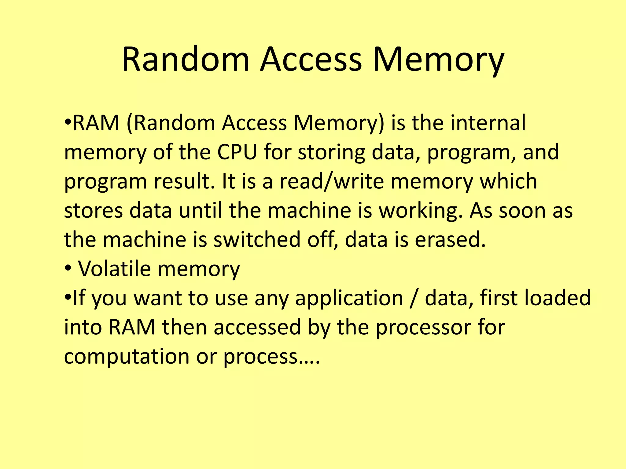 Random Access Memory
•RAM (Random Access Memory) is the internal
memory of the CPU for storing data, program, and
program result. It is a read/write memory which
stores data until the machine is working. As soon as
the machine is switched off, data is erased.
• Volatile memory
•If you want to use any application / data, first loaded
into RAM then accessed by the processor for
computation or process….
 
