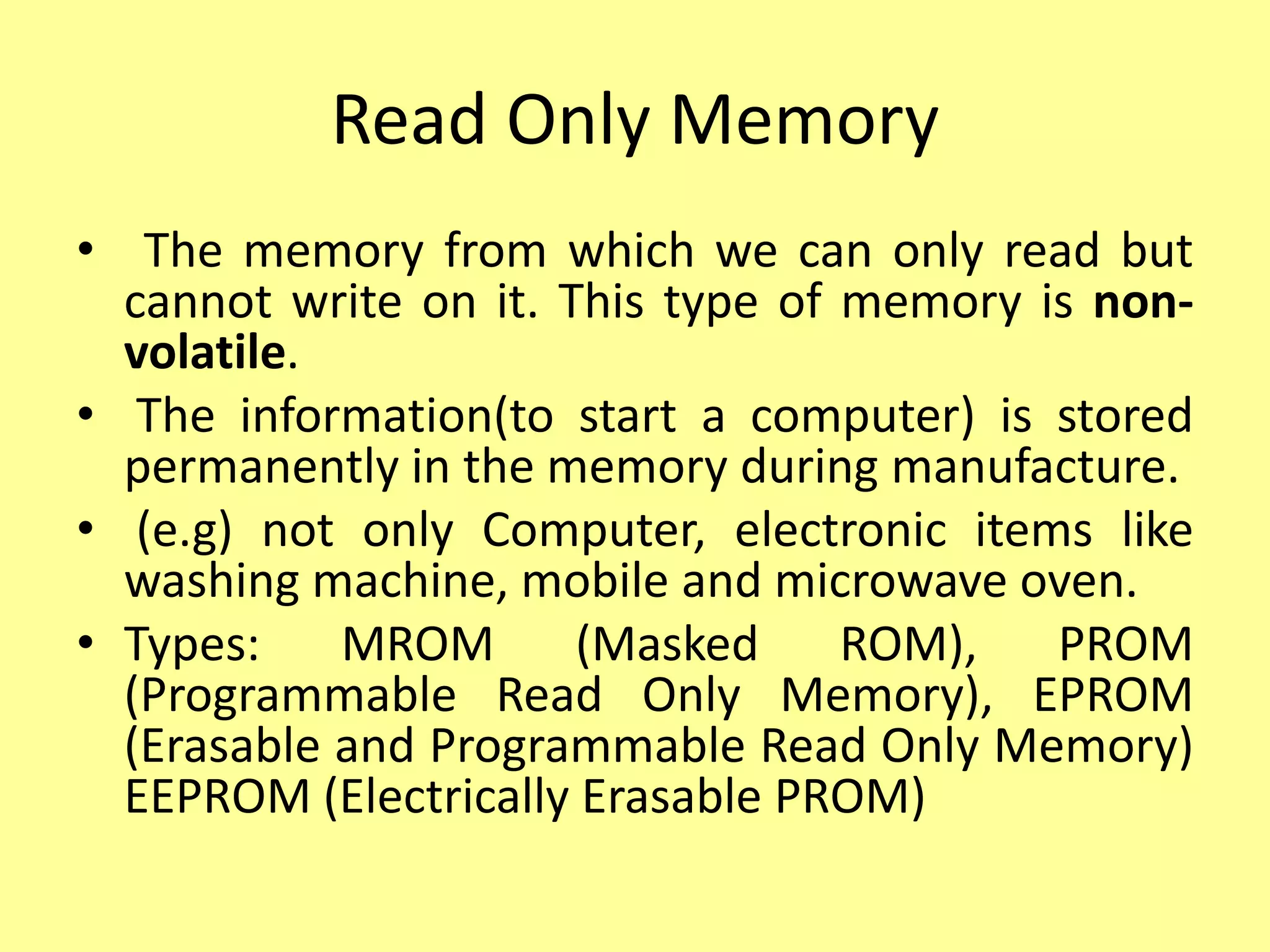 Read Only Memory
• The memory from which we can only read but
cannot write on it. This type of memory is non-
volatile.
• The information(to start a computer) is stored
permanently in the memory during manufacture.
• (e.g) not only Computer, electronic items like
washing machine, mobile and microwave oven.
• Types: MROM (Masked ROM), PROM
(Programmable Read Only Memory), EPROM
(Erasable and Programmable Read Only Memory)
EEPROM (Electrically Erasable PROM)
 