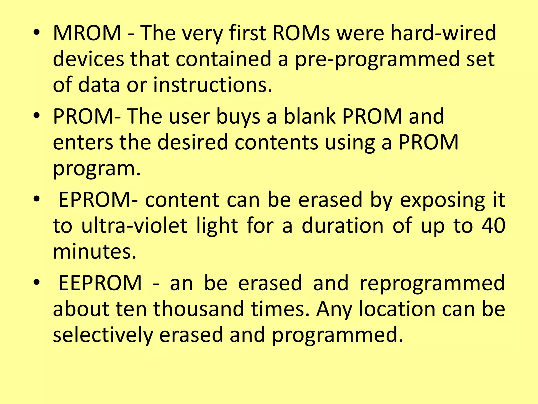 • MROM - The very first ROMs were hard-wired
devices that contained a pre-programmed set
of data or instructions.
• PROM- The user buys a blank PROM and
enters the desired contents using a PROM
program.
• EPROM- content can be erased by exposing it
to ultra-violet light for a duration of up to 40
minutes.
• EEPROM - an be erased and reprogrammed
about ten thousand times. Any location can be
selectively erased and programmed.
 