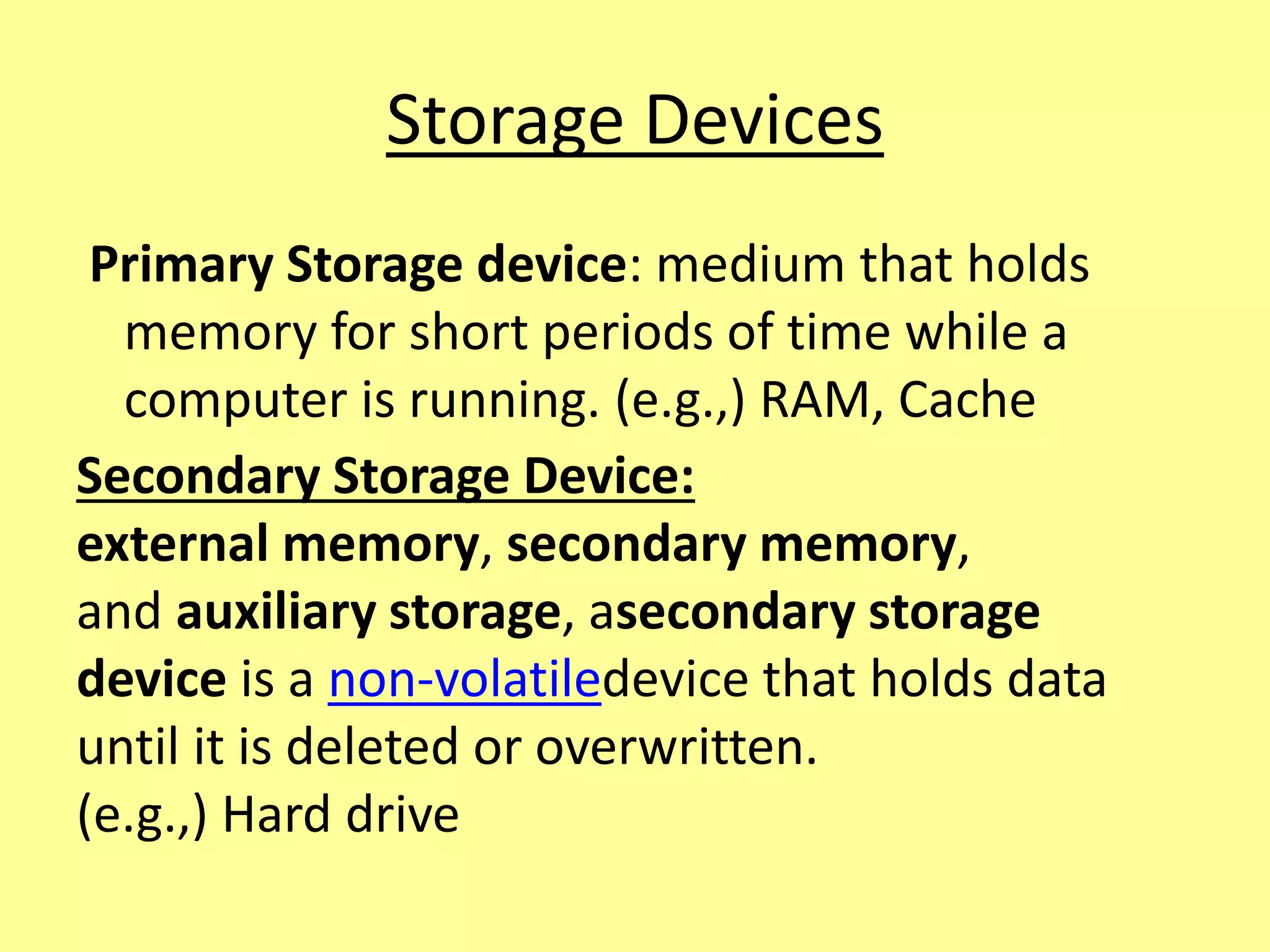 Storage Devices
Primary Storage device: medium that holds
memory for short periods of time while a
computer is running. (e.g.,) RAM, Cache
Secondary Storage Device:
external memory, secondary memory,
and auxiliary storage, asecondary storage
device is a non-volatiledevice that holds data
until it is deleted or overwritten.
(e.g.,) Hard drive
 