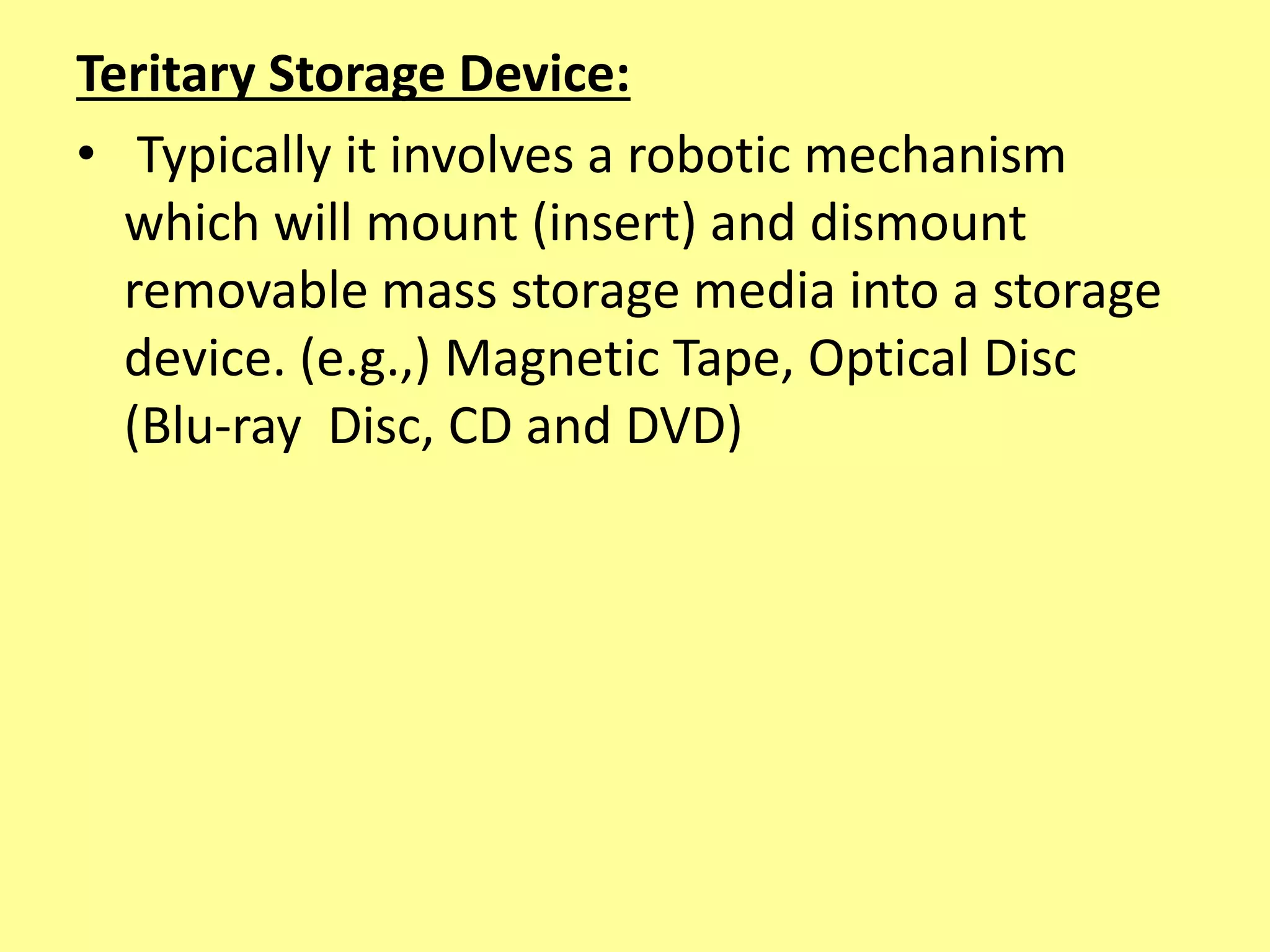 Teritary Storage Device:
• Typically it involves a robotic mechanism
which will mount (insert) and dismount
removable mass storage media into a storage
device. (e.g.,) Magnetic Tape, Optical Disc
(Blu-ray Disc, CD and DVD)
 