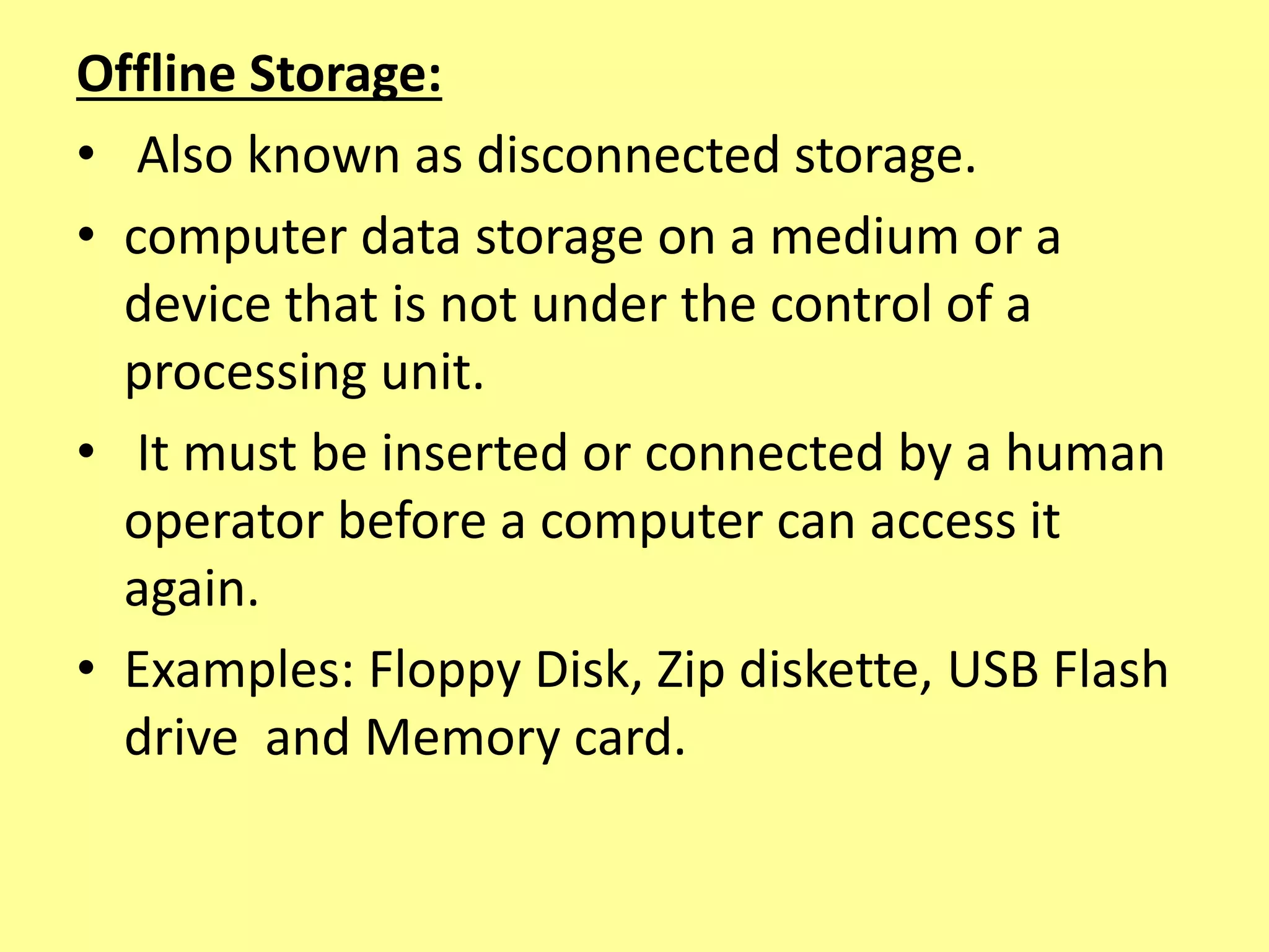 Offline Storage:
• Also known as disconnected storage.
• computer data storage on a medium or a
device that is not under the control of a
processing unit.
• It must be inserted or connected by a human
operator before a computer can access it
again.
• Examples: Floppy Disk, Zip diskette, USB Flash
drive and Memory card.
 